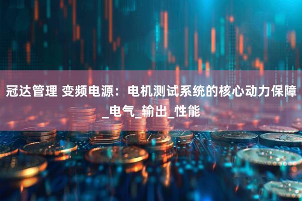 冠达管理 变频电源：电机测试系统的核心动力保障_电气_输出_性能