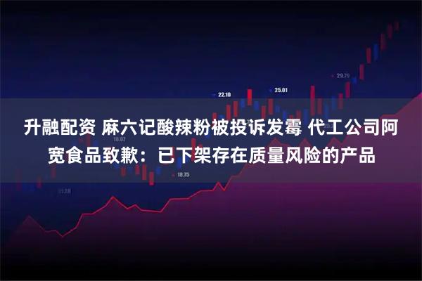升融配资 麻六记酸辣粉被投诉发霉 代工公司阿宽食品致歉：已下架存在质量风险的产品