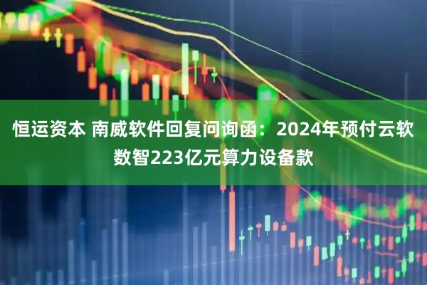 恒运资本 南威软件回复问询函：2024年预付云软数智223亿元算力设备款