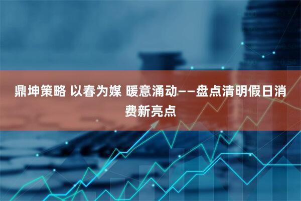 鼎坤策略 以春为媒 暖意涌动——盘点清明假日消费新亮点